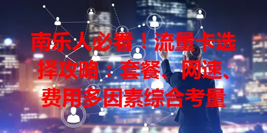 南乐人必看！流量卡选择攻略：套餐、网速、费用多因素综合考量