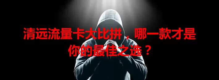 清远流量卡大比拼，哪一款才是你的最佳之选？