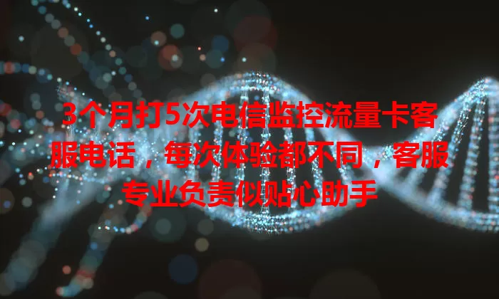 3个月打5次电信监控流量卡客服电话，每次体验都不同，客服专业负责似贴心助手