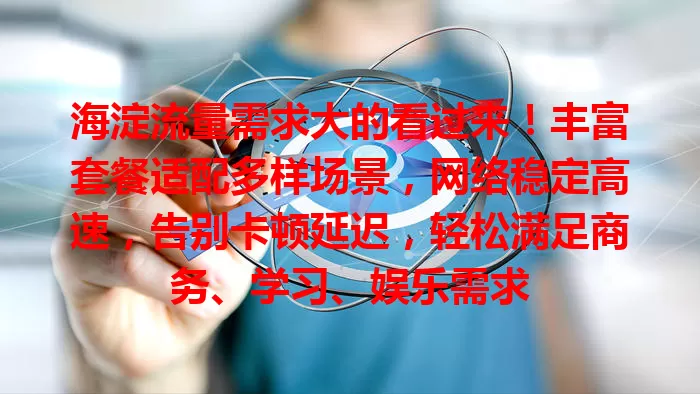 海淀流量需求大的看过来！丰富套餐适配多样场景，网络稳定高速，告别卡顿延迟，轻松满足商务、学习、娱乐需求