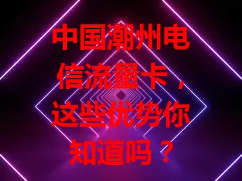 中国潮州电信流量卡，这些优势你知道吗？