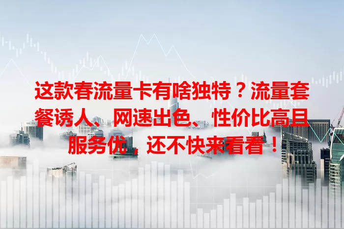 这款春流量卡有啥独特？流量套餐诱人、网速出色、性价比高且服务优，还不快来看看！