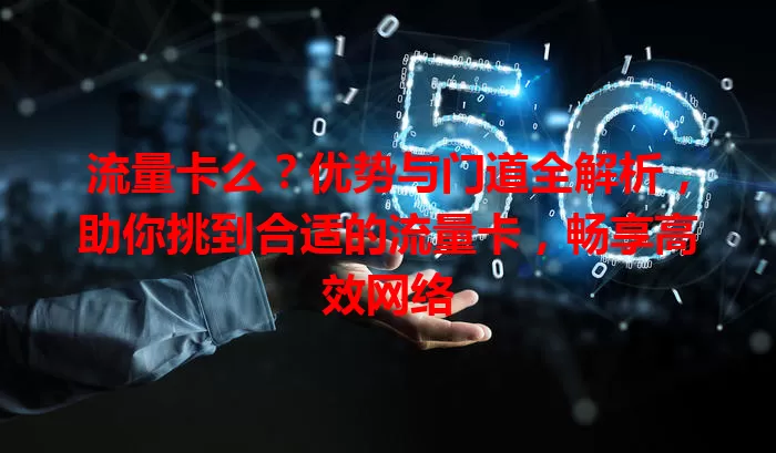 流量卡么？优势与门道全解析，助你挑到合适的流量卡，畅享高效网络