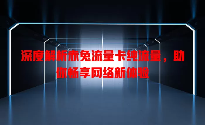 深度解析赤兔流量卡纯流量，助你畅享网络新体验