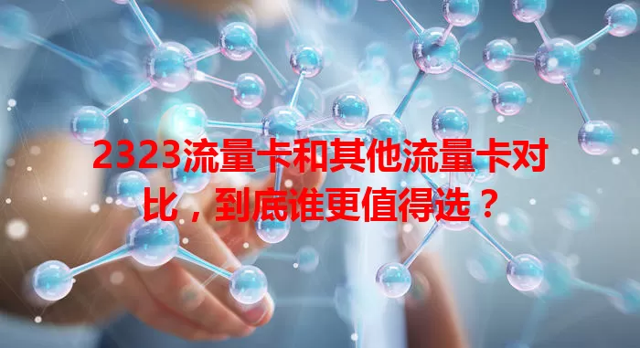 2323流量卡和其他流量卡对比，到底谁更值得选？