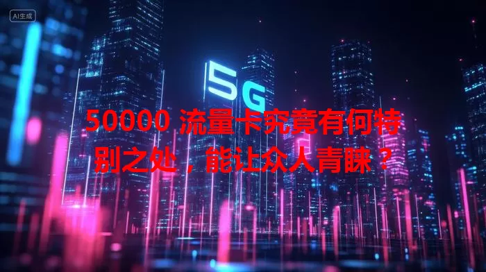 50000 流量卡究竟有何特别之处，能让众人青睐？