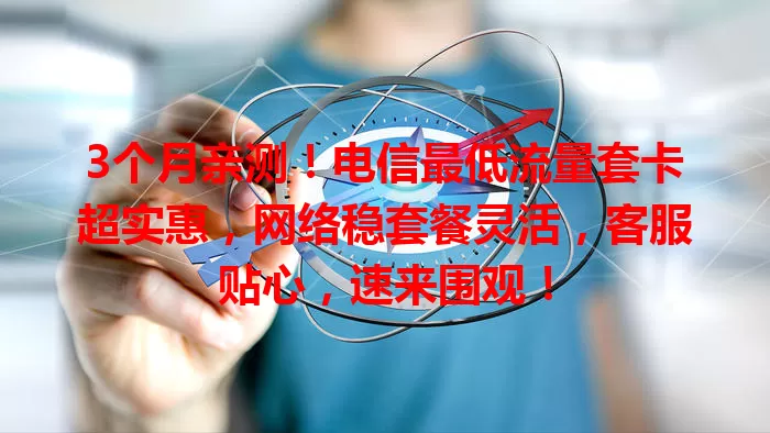 3个月亲测！电信最低流量套卡超实惠，网络稳套餐灵活，客服贴心，速来围观！