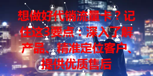 想做好代销流量卡？记住这3要点：深入了解产品、精准定位客户、提供优质售后
