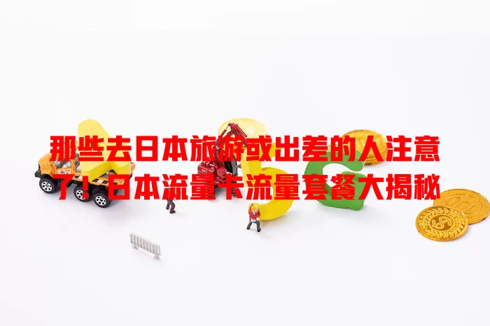 那些去日本旅游或出差的人注意了！日本流量卡流量套餐大揭秘