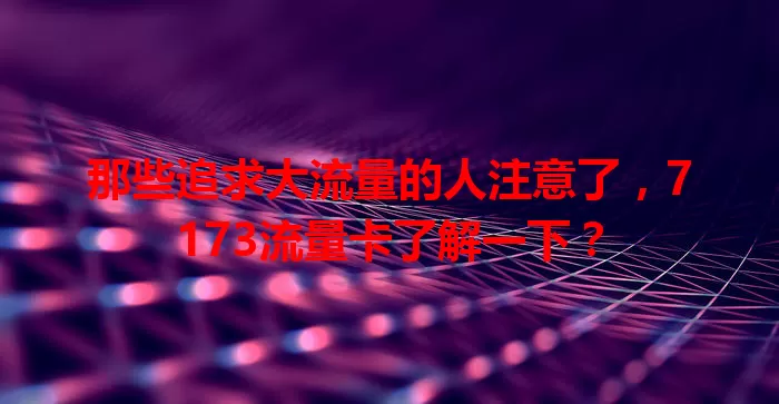 那些追求大流量的人注意了，7173流量卡了解一下？
