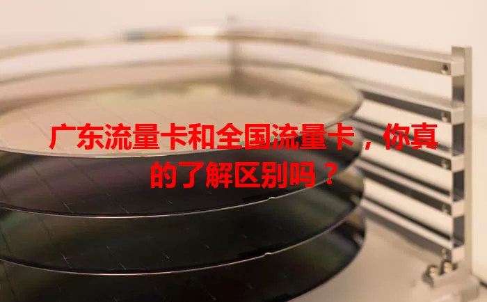 广东流量卡和全国流量卡，你真的了解区别吗？