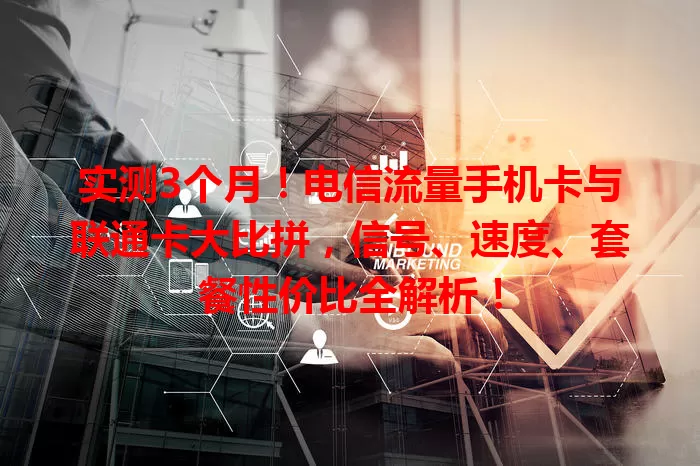 实测3个月！电信流量手机卡与联通卡大比拼，信号、速度、套餐性价比全解析！