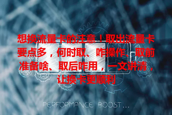 想换流量卡的注意！取出流量卡要点多，何时取、咋操作、取前准备啥、取后咋用，一文讲清，让换卡更顺利