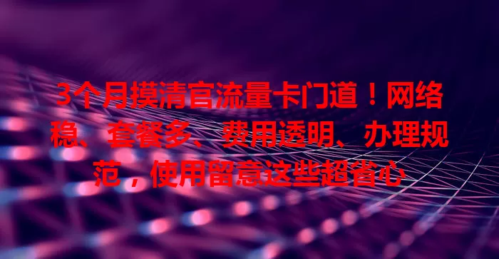 3个月摸清官流量卡门道！网络稳、套餐多、费用透明、办理规范，使用留意这些超省心