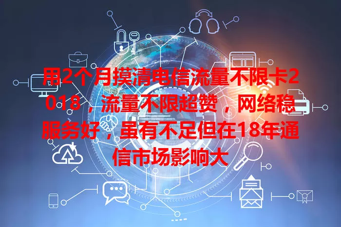 用2个月摸清电信流量不限卡2018，流量不限超赞，网络稳服务好，虽有不足但在18年通信市场影响大