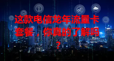 这款电信龙年流量卡套餐，你真的了解吗？