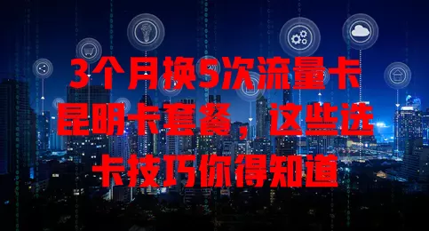 3个月换5次流量卡昆明卡套餐，这些选卡技巧你得知道