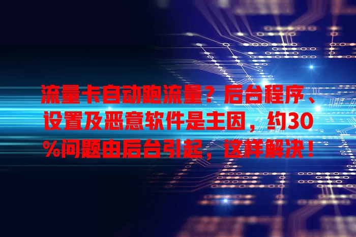 流量卡自动跑流量？后台程序、设置及恶意软件是主因，约30%问题由后台引起，这样解决！