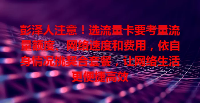 彭泽人注意！选流量卡要考量流量额度、网络速度和费用，依自身情况挑契合套餐，让网络生活更便捷高效
