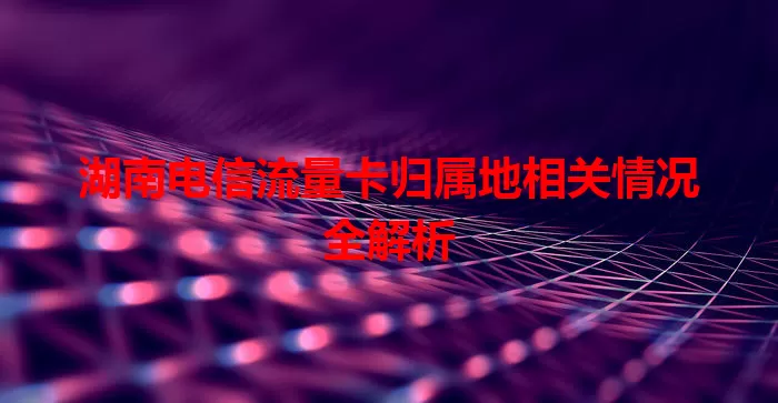 湖南电信流量卡归属地相关情况全解析