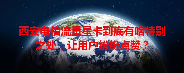 西安电信流量星卡到底有啥特别之处，让用户纷纷点赞？