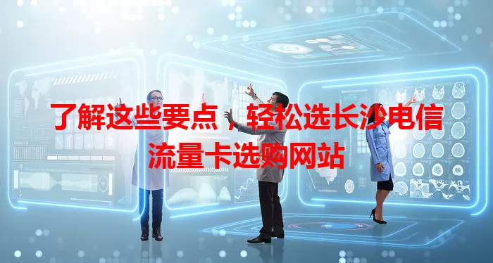 了解这些要点，轻松选长沙电信流量卡选购网站