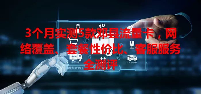3个月实测5款邓县流量卡，网络覆盖、套餐性价比、客服服务全测评