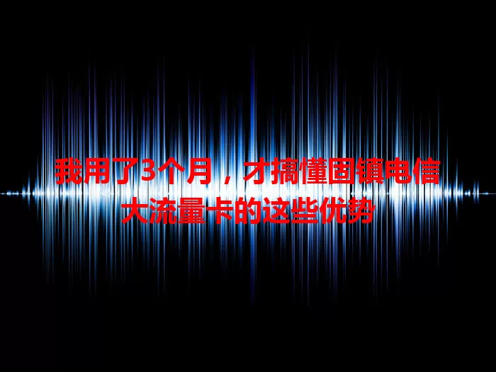 我用了3个月，才搞懂固镇电信大流量卡的这些优势