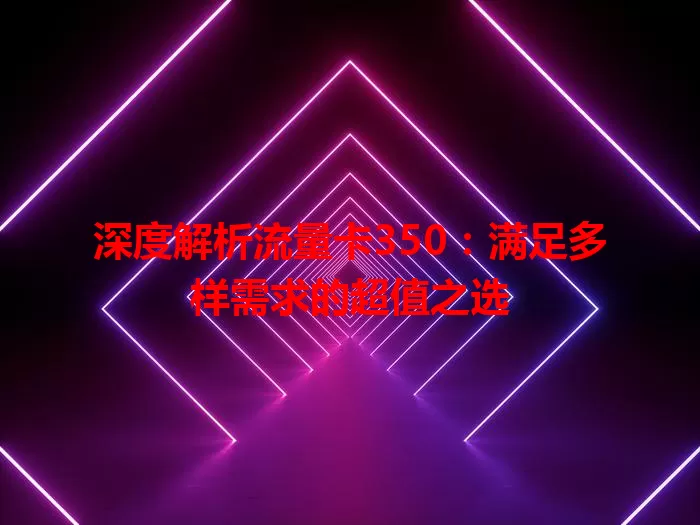 深度解析流量卡350：满足多样需求的超值之选