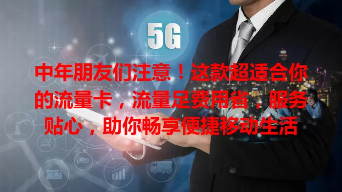 中年朋友们注意！这款超适合你的流量卡，流量足费用省，服务贴心，助你畅享便捷移动生活