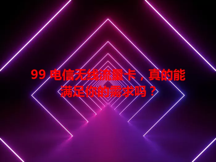 99 电信无线流量卡，真的能满足你的需求吗？