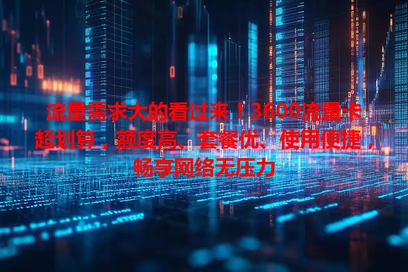 流量需求大的看过来！3600流量卡超划算，额度高、套餐优、使用便捷，畅享网络无压力