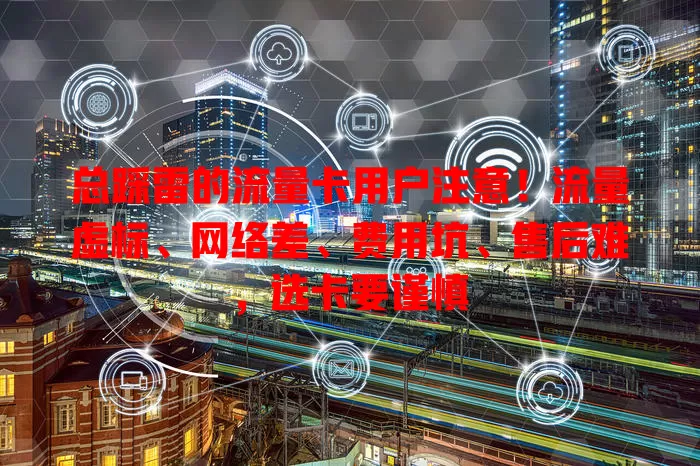 总踩雷的流量卡用户注意！流量虚标、网络差、费用坑、售后难，选卡要谨慎