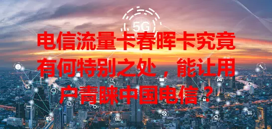 电信流量卡春晖卡究竟有何特别之处，能让用户青睐中国电信？