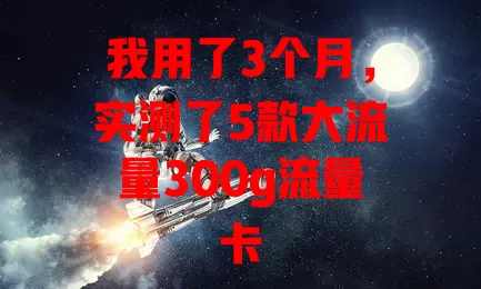 我用了3个月，实测了5款大流量300g流量卡