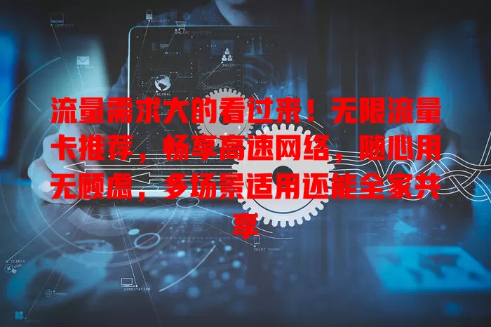 流量需求大的看过来！无限流量卡推荐，畅享高速网络，随心用无顾虑，多场景适用还能全家共享