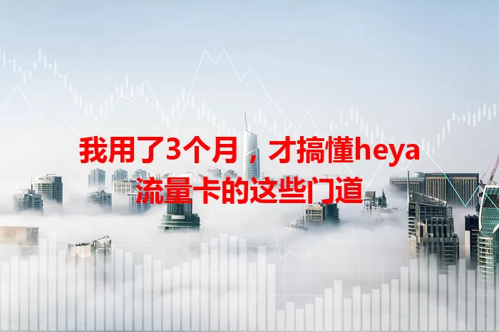 我用了3个月，才搞懂heya流量卡的这些门道