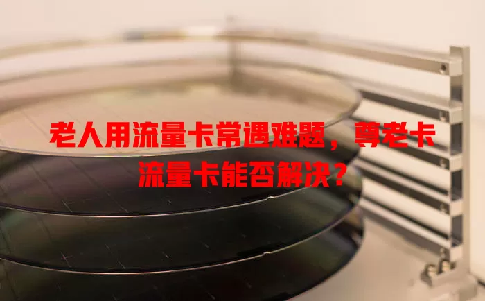 老人用流量卡常遇难题，尊老卡流量卡能否解决？