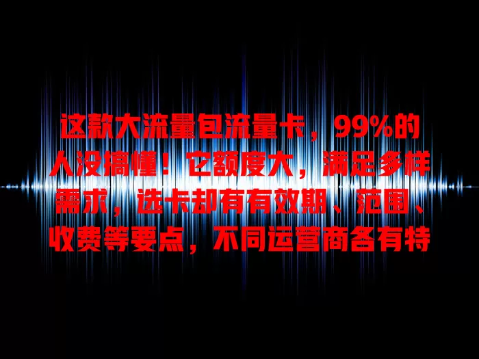 这款大流量包流量卡，99%的人没搞懂！它额度大，满足多样需求，选卡却有有效期、范围、收费等要点，不同运营商各有特色，选对才能畅享网络，别忽视这个重要选择