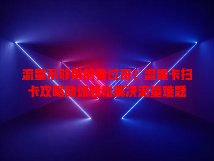 流量不够用的看过来！流量卡扫卡攻略助你轻松解决流量难题
