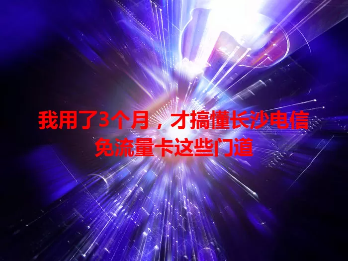我用了3个月，才搞懂长沙电信免流量卡这些门道