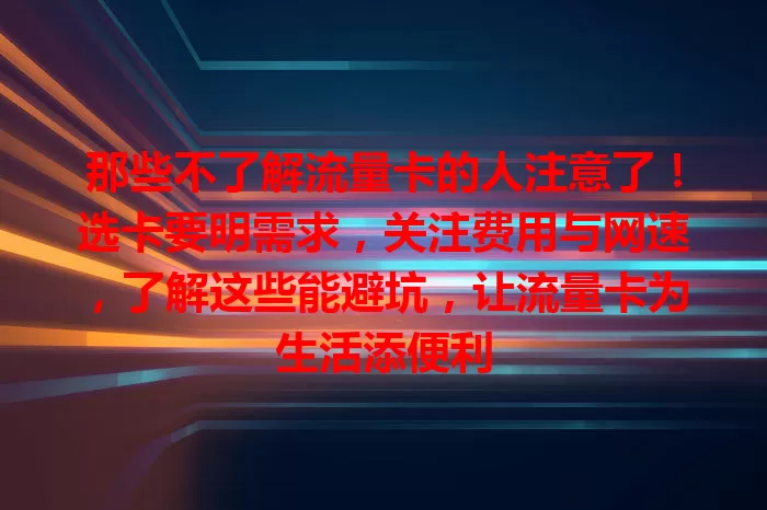 那些不了解流量卡的人注意了！选卡要明需求，关注费用与网速，了解这些能避坑，让流量卡为生活添便利