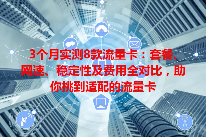 3个月实测8款流量卡：套餐、网速、稳定性及费用全对比，助你挑到适配的流量卡