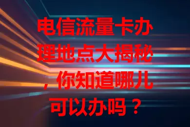 电信流量卡办理地点大揭秘，你知道哪儿可以办吗？