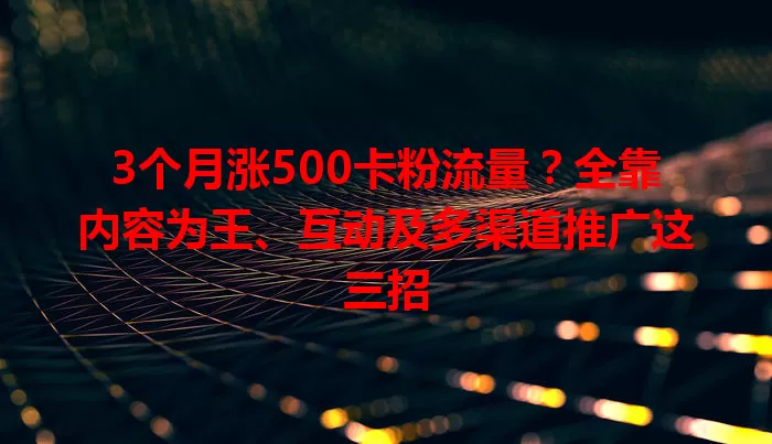 3个月涨500卡粉流量？全靠内容为王、互动及多渠道推广这三招