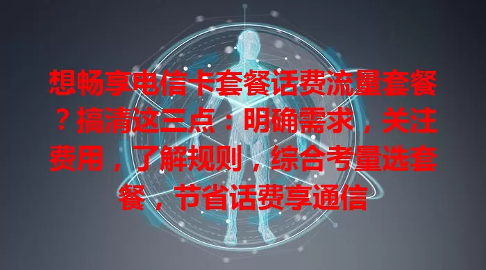 想畅享电信卡套餐话费流量套餐？搞清这三点：明确需求，关注费用，了解规则，综合考量选套餐，节省话费享通信