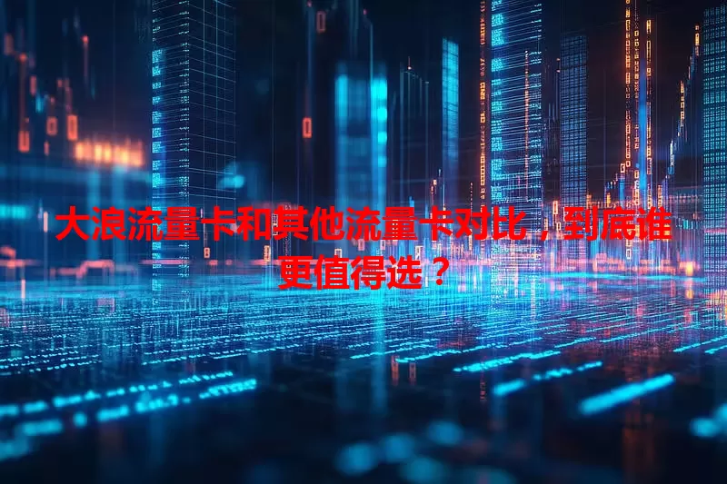 大浪流量卡和其他流量卡对比，到底谁更值得选？