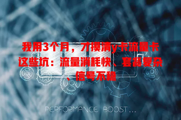 我用3个月，才摸清y卡流量卡这些坑：流量消耗快、套餐复杂、信号不稳