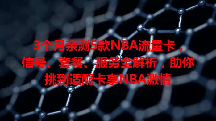 3个月亲测5款NBA流量卡，信号、套餐、服务全解析，助你挑到适配卡享NBA激情