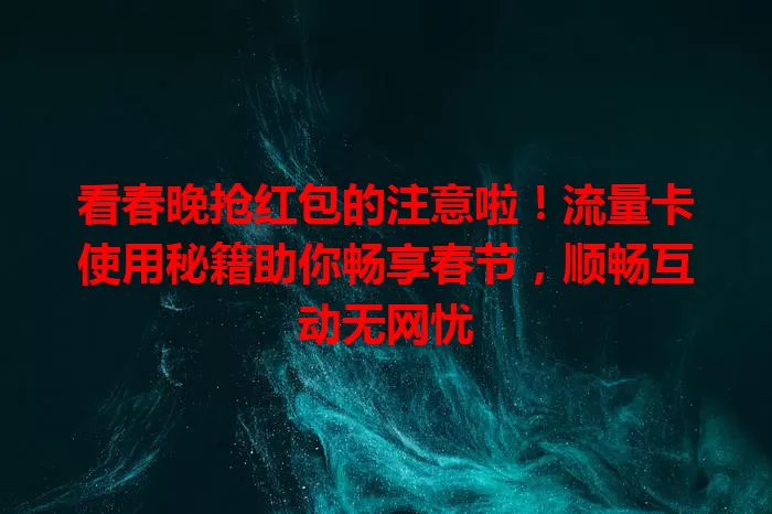 看春晚抢红包的注意啦！流量卡使用秘籍助你畅享春节，顺畅互动无网忧